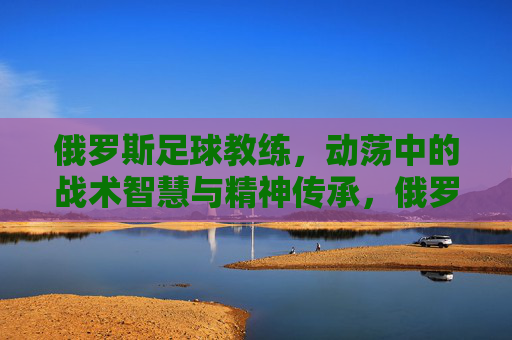 俄罗斯足球教练,动荡中的战术智慧与精神传承,俄罗斯足球教练,动荡中的战术智慧与精神传承