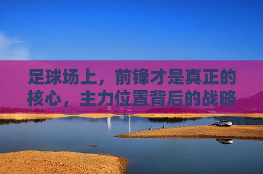 足球场上，前锋才是真正的核心，主力位置背后的战略与激情，足球场上，前锋才是真正的核心，主力位置背后的战略与激情