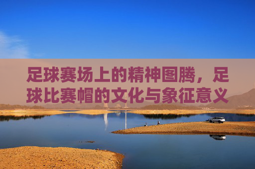 足球赛场上的精神图腾，足球比赛帽的文化与象征意义，足球赛场上的精神图腾，足球比赛帽的文化与象征意义