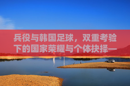 兵役与韩国足球，双重考验下的国家荣耀与个体抉择——韩国体育与军事义务的交织与平衡，兵役与韩国足球，双重考验下的国家荣耀与个体抉择——韩国体育与军事义务的交织与平衡