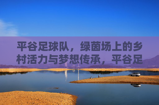 平谷足球队，绿茵场上的乡村活力与梦想传承，平谷足球队，绿茵场上的乡村活力与梦想传承