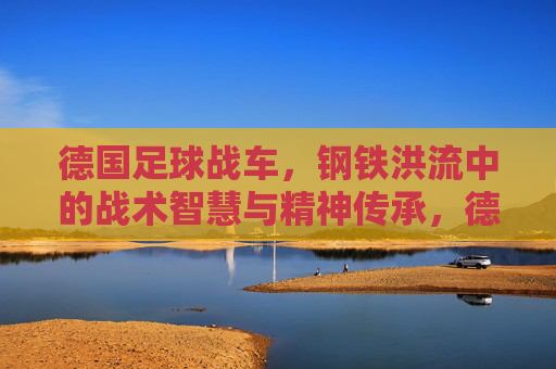 德国足球战车，钢铁洪流中的战术智慧与精神传承，德国足球战车，钢铁洪流中的战术智慧与精神传承