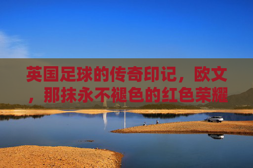 英国足球的传奇印记，欧文，那抹永不褪色的红色荣耀，英国足球的传奇印记，欧文，那抹永不褪色的红色荣耀