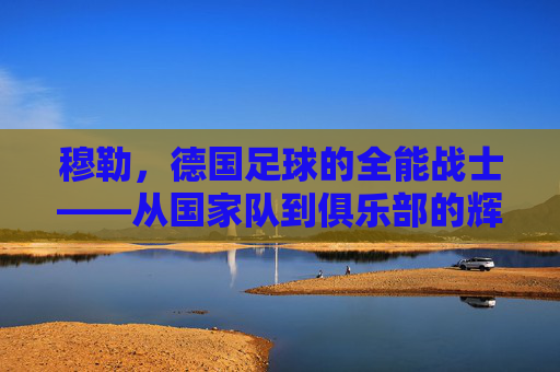 穆勒，德国足球的全能战士——从国家队到俱乐部的辉煌与德国足球的传承，穆勒，德国足球的全能战士——从国家队到俱乐部的辉煌与德国足球的传承
