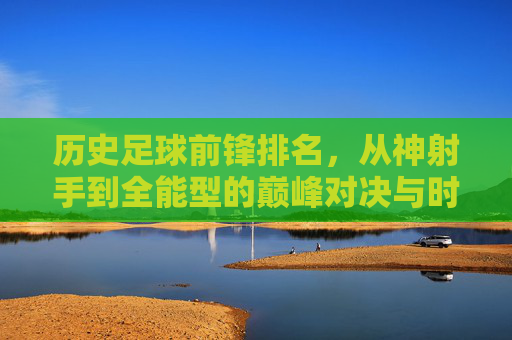 历史足球前锋排名,从神射手到全能型的巅峰对决与时代印记,历史足球前锋排名,从神射手到全能型的巅峰对决与时代印记