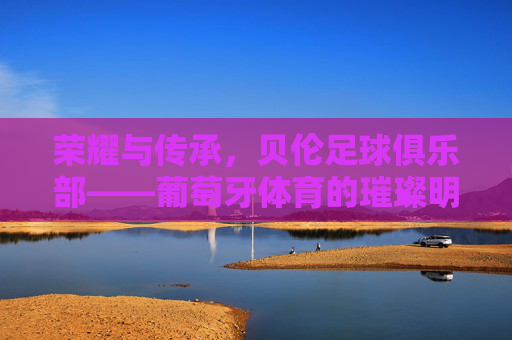 荣耀与传承，贝伦足球俱乐部——葡萄牙体育的璀璨明珠，荣耀与传承，贝伦足球俱乐部——葡萄牙体育的璀璨明珠