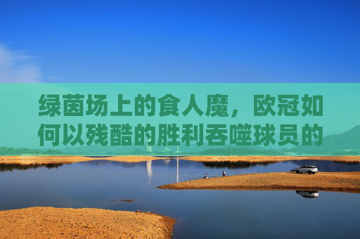 绿茵场上的食人魔,欧冠如何以残酷的胜利吞噬球员的生命与尊严,绿茵场上的食人魔,欧冠如何以残酷的胜利吞噬球员的生命与尊严