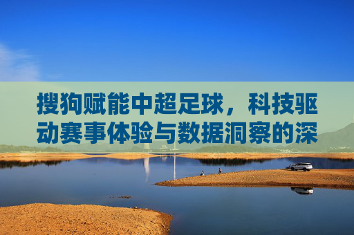 搜狗赋能中超足球，科技驱动赛事体验与数据洞察的深度结合，搜狗赋能中超足球，科技驱动赛事体验与数据洞察的深度结合