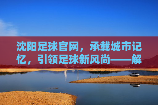 沈阳足球官网,承载城市记忆,引领足球新风尚——解码辽沈足球的数字新阵地,沈阳足球官网,承载城市记忆,引领足球新风尚——解码辽沈足球的数字新阵地