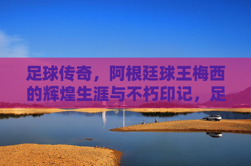 足球传奇，阿根廷球王梅西的辉煌生涯与不朽印记，足球传奇，阿根廷球王梅西的辉煌生涯与不朽印记