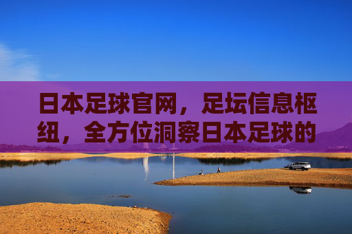 日本足球官网，足坛信息枢纽，全方位洞察日本足球的官方窗口，日本足球官网，足坛信息枢纽，全方位洞察日本足球的官方窗口