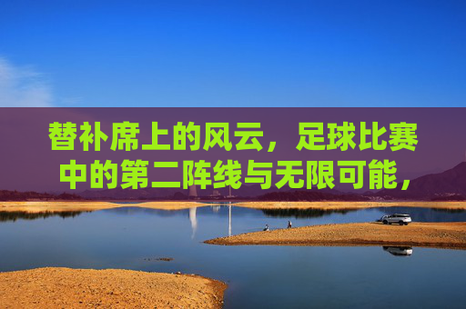 替补席上的风云，足球比赛中的第二阵线与无限可能，替补席上的风云，足球比赛中的第二阵线与无限可能