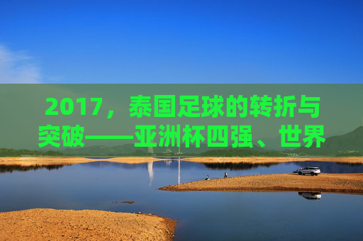 2017，泰国足球的转折与突破——亚洲杯四强、世界杯预选赛冲刺，书写新篇章，2017泰国足球的转折与突破，亚洲杯四强、世界杯预选赛冲刺书写新篇章
