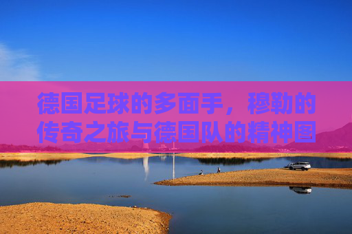 德国足球的多面手，穆勒的传奇之旅与德国队的精神图腾，德国足球多面手穆勒，传奇之旅与德国队的精神图腾