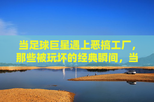 当足球巨星遇上恶搞工厂，那些被玩坏的经典瞬间，当足球巨星遇上恶搞工厂，那些被玩坏的经典瞬间