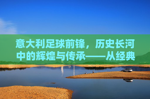 意大利足球前锋，历史长河中的辉煌与传承——从经典到当代的璀璨篇章，意大利足球前锋，历史长河中的辉煌与传承——从经典到当代的璀璨篇章