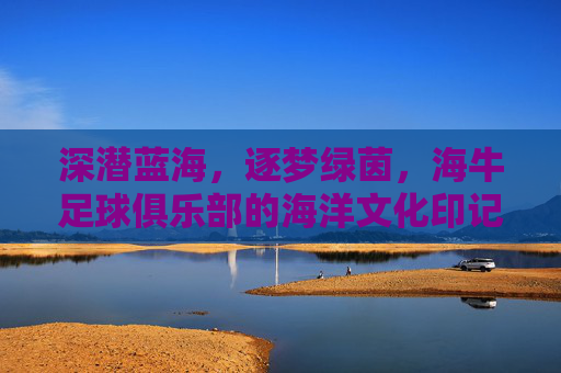 深潜蓝海，逐梦绿茵，海牛足球俱乐部的海洋文化印记与绿茵场上的拼搏精神，深潜蓝海，逐梦绿茵，海牛足球俱乐部的海洋文化印记与绿茵场上的拼搏精神