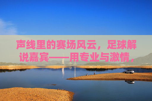 声线里的赛场风云，足球解说嘉宾——用专业与激情，点燃球迷的每一次热血瞬间，声线里的赛场风云，足球解说嘉宾以专业与激情点燃球迷热血瞬间