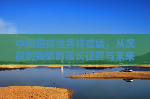 中国足球世界杯成绩，从沉寂到突破的漫长征程与未来展望，中国足球世界杯成绩，从沉寂到突破的漫长征程与未来展望