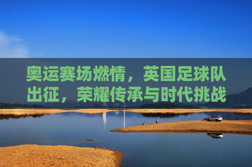奥运赛场燃情,英国足球队出征,荣耀传承与时代挑战并存,奥运赛场燃情,英国足球队出征,荣耀传承与时代挑战并存