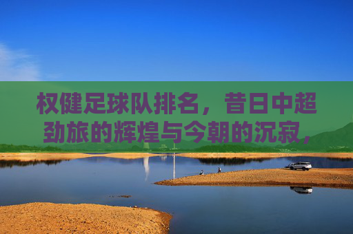 权健足球队排名，昔日中超劲旅的辉煌与今朝的沉寂，权健足球队排名，昔日中超劲旅的辉煌与今朝的沉寂