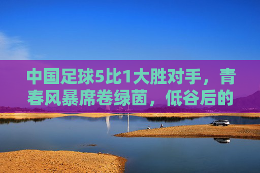中国足球5比1大胜对手，青春风暴席卷绿茵，低谷后的高光时刻，我们看到了什么？中国足球5比1大胜，青春风暴下低谷后的高光时刻，我们看到了什么？