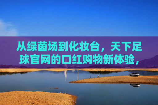 从绿茵场到化妆台,天下足球官网的口红购物新体验,从绿茵场到化妆台,天下足球官网的口红购物新体验