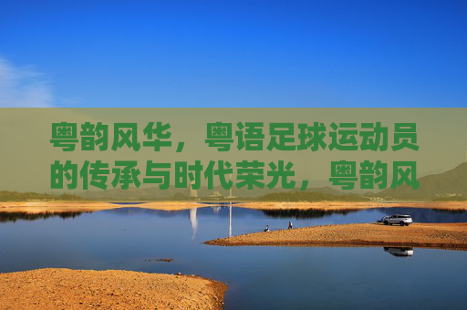 粤韵风华，粤语足球运动员的传承与时代荣光，粤韵风华，粤语足球运动员的传承与时代荣光