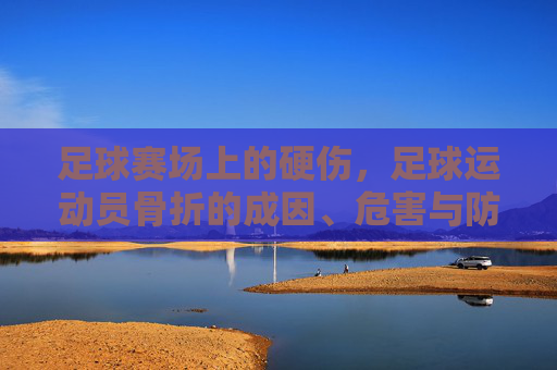 足球赛场上的硬伤，足球运动员骨折的成因、危害与防护策略，足球赛场硬伤，足球运动员骨折的成因、危害与防护策略