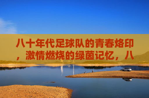 八十年代足球队的青春烙印,激情燃烧的绿茵记忆,八十年代足球队的青春烙印,激情燃烧的绿茵记忆