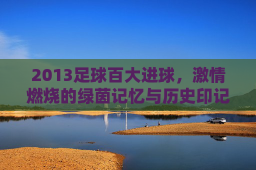 2013足球百大进球，激情燃烧的绿茵记忆与历史印记，2013足球百大进球，激情燃烧的绿茵记忆与历史印记