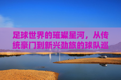 足球世界的璀璨星河,从传统豪门到新兴劲旅的球队巡礼