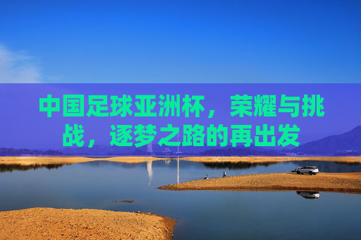 中国足球亚洲杯，荣耀与挑战，逐梦之路的再出发
