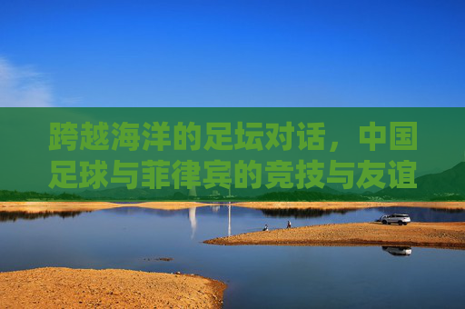 跨越海洋的足坛对话，中国足球与菲律宾的竞技与友谊之旅