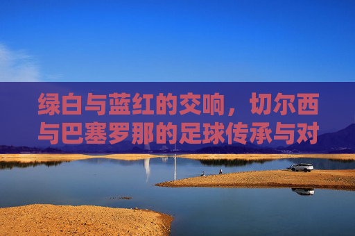 绿白与蓝红的交响,切尔西与巴塞罗那的足球传承与对决