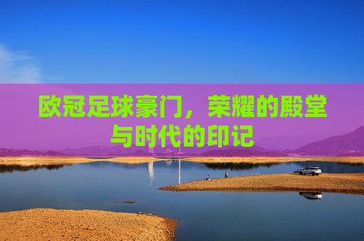 欧冠足球豪门,荣耀的殿堂与时代的印记