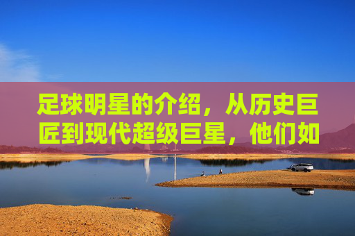 足球明星的介绍,从历史巨匠到现代超级巨星,他们如何定义绿茵传奇