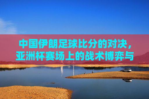中国伊朗足球比分的对决，亚洲杯赛场上的战术博弈与球迷热望