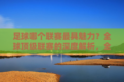 足球哪个联赛最具魅力?全球顶级联赛的深度解析,全球顶级足球联赛魅力解析,哪个联赛最具魅力?