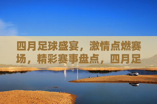 四月足球盛宴，激情点燃赛场，精彩赛事盘点，四月足球盛宴，激情点燃赛场，精彩赛事盘点