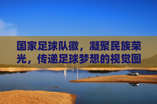 国家足球队徽，凝聚民族荣光，传递足球梦想的视觉图腾，国家足球队徽，凝聚民族荣光，传递足球梦想的视觉图腾