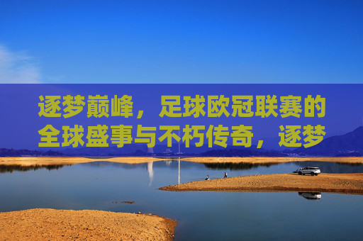 逐梦巅峰,足球欧冠联赛的全球盛事与不朽传奇,逐梦巅峰,足球欧冠联赛的全球盛事与不朽传奇