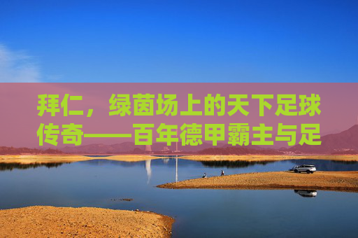 拜仁,绿茵场上的天下足球传奇——百年德甲霸主与足球精神的永恒传承,拜仁,绿茵场上的天下足球传奇——百年德甲霸主与足球精神的永恒传承