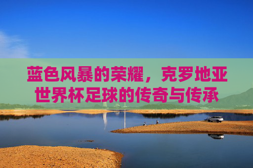 蓝色风暴的荣耀,克罗地亚世界杯足球的传奇与传承