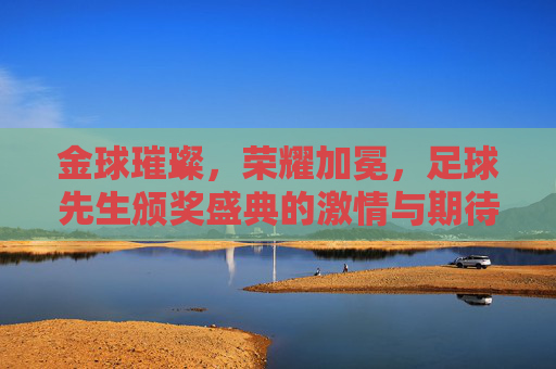 金球璀璨，荣耀加冕，足球先生颁奖盛典的激情与期待