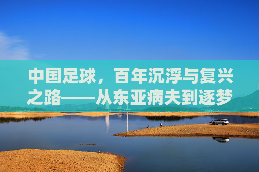 中国足球，百年沉浮与复兴之路——从东亚病夫到逐梦世界杯的历史回溯