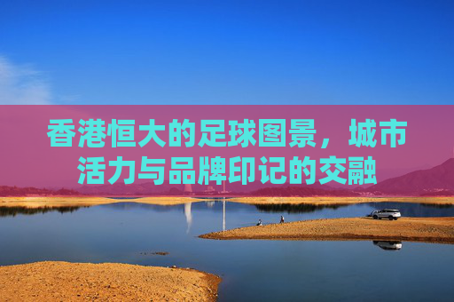 香港恒大的足球图景,城市活力与品牌印记的交融
