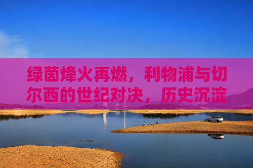 绿茵烽火再燃，利物浦与切尔西的世纪对决，历史沉淀下的今朝碰撞