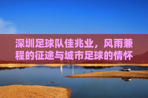 深圳足球队佳兆业，风雨兼程的征途与城市足球的情怀