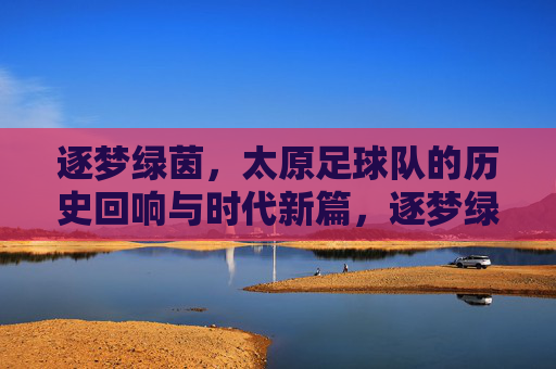 逐梦绿茵，太原足球队的历史回响与时代新篇，逐梦绿茵，太原足球队的历史回响与时代新篇